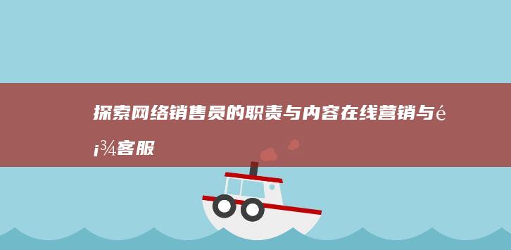 探索网络销售员的职责与内容：在线营销与顾客服务全方位解析